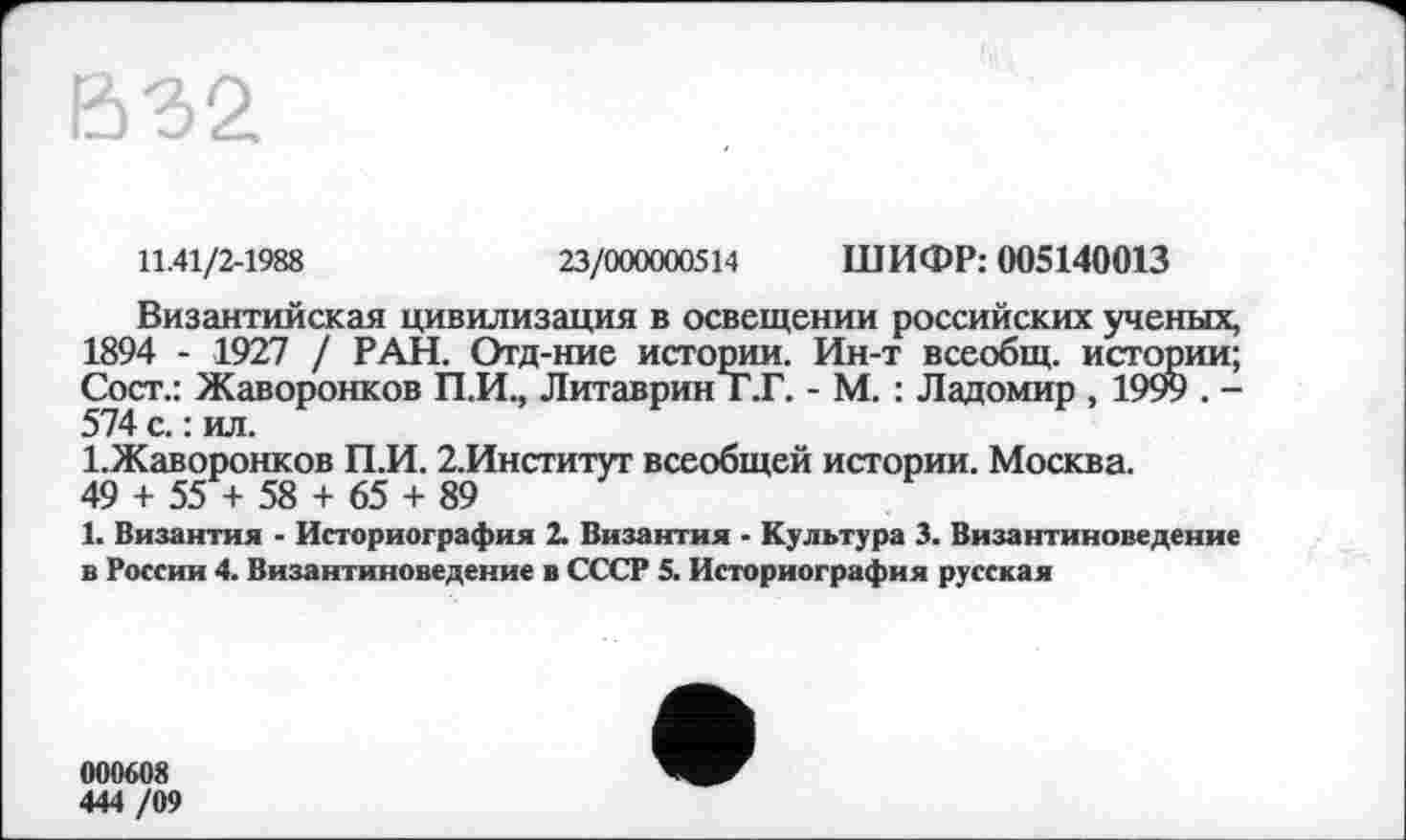 ﻿В32
11.41/2-1988	23/000000514 ШИФР: 005140013
Византийская цивилизация в освещении российских ученых, 1894 - 1927 / РАН. Отд-ние истории. Ин-т всеобщ, истории; Сост.: Жаворонков П.И., ЛитавринТ.Г. - М. : Ладомир , 1999 . -574 с. : ил.
І.Жаворонков П.И. 2.Институт всеобщей истории. Москва.
49 + 55 + 58 + 65 + 89
1. Византия - Историография 2. Византия - Культура 3. Византиноведение в России 4. Византиноведение в СССР 5. Историография русская
000608
444 /09